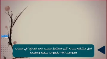 لحل مشكلة رسالة “غير مستحق بسبب الحد المانع” في حساب المواطن 1447 بخطوات سهلة وواضحة